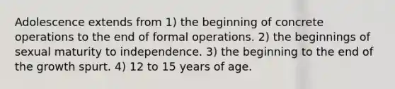 Adolescence extends from 1) the beginning of concrete operations to the end of formal operations. 2) the beginnings of sexual maturity to independence. 3) the beginning to the end of the growth spurt. 4) 12 to 15 years of age.