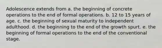 Adolescence extends from a. the beginning of concrete operations to the end of formal operations. b. 12 to 15 years of age. c. the beginning of sexual maturity to independent adulthood. d. the beginning to the end of the growth spurt. e. the beginning of formal operations to the end of the conventional stage.