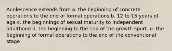 Adolescence extends from a. the beginning of concrete operations to the end of formal operations b. 12 to 15 years of age c. the beginnings of sexual maturity to independent adulthood d. the beginning to the end of the growth spurt. e. the beginning of formal operations to the end of the conventional stage