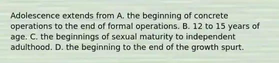 Adolescence extends from A. the beginning of concrete operations to the end of formal operations. B. 12 to 15 years of age. C. the beginnings of sexual maturity to independent adulthood. D. the beginning to the end of the growth spurt.