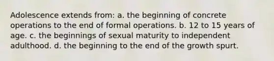 Adolescence extends from: a. the beginning of concrete operations to the end of formal operations. b. 12 to 15 years of age. c. the beginnings of sexual maturity to independent adulthood. d. the beginning to the end of the growth spurt.