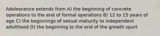 Adolescence extends from A) the beginning of concrete operations to the end of formal operations B) 12 to 15 years of age C) the beginnings of sexual maturity to independent adulthood D) the beginning to the end of the growth spurt