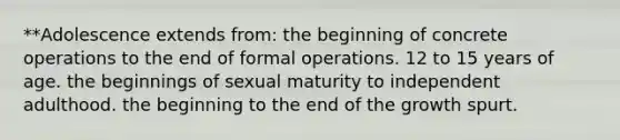 **Adolescence extends from: the beginning of concrete operations to the end of formal operations. 12 to 15 years of age. the beginnings of sexual maturity to independent adulthood. the beginning to the end of the growth spurt.