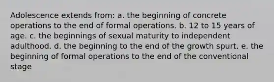 Adolescence extends from: a. the beginning of concrete operations to the end of formal operations. b. 12 to 15 years of age. c. the beginnings of sexual maturity to independent adulthood. d. the beginning to the end of the growth spurt. e. the beginning of formal operations to the end of the conventional stage