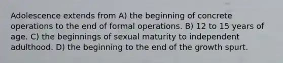 Adolescence extends from A) the beginning of concrete operations to the end of formal operations. B) 12 to 15 years of age. C) the beginnings of sexual maturity to independent adulthood. D) the beginning to the end of the growth spurt.