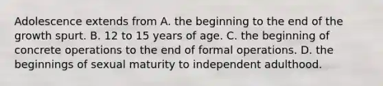 Adolescence extends from A. the beginning to the end of the growth spurt. B. 12 to 15 years of age. C. the beginning of concrete operations to the end of formal operations. D. the beginnings of sexual maturity to independent adulthood.