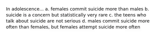 In adolescence... a. females commit suicide more than males b. suicide is a concern but statistically very rare c. the teens who talk about suicide are not serious d. males commit suicide more often than females, but females attempt suicide more often