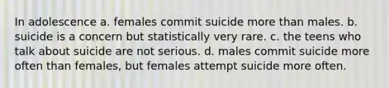 In adolescence a. females commit suicide more than males. b. suicide is a concern but statistically very rare. c. the teens who talk about suicide are not serious. d. males commit suicide more often than females, but females attempt suicide more often.