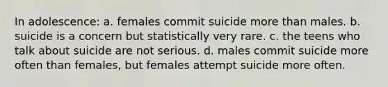 In adolescence: a. females commit suicide more than males. b. suicide is a concern but statistically very rare. c. the teens who talk about suicide are not serious. d. males commit suicide more often than females, but females attempt suicide more often.