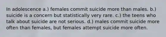 In adolescence a.) females commit suicide more than males. b.) suicide is a concern but statistically very rare. c.) the teens who talk about suicide are not serious. d.) males commit suicide more often than females, but females attempt suicide more often.