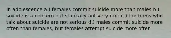 In adolescence a.) females commit suicide more than males b.) suicide is a concern but statically not very rare c.) the teens who talk about suicide are not serious d.) males commit suicide more often than females, but females attempt suicide more often