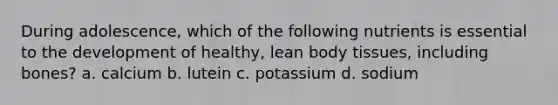 During adolescence, which of the following nutrients is essential to the development of healthy, lean body tissues, including bones? a. calcium b. lutein c. potassium d. sodium