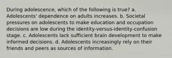 During adolescence, which of the following is true? a. Adolescents' dependence on adults increases. b. Societal pressures on adolescents to make education and occupation decisions are low during the identity-versus-identity-confusion stage. c. Adolescents lack sufficient brain development to make informed decisions. d. Adolescents increasingly rely on their friends and peers as sources of information.