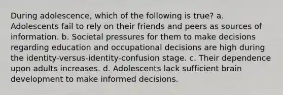 During adolescence, which of the following is true? a. Adolescents fail to rely on their friends and peers as sources of information. b. Societal pressures for them to make decisions regarding education and occupational decisions are high during the identity-versus-identity-confusion stage. c. Their dependence upon adults increases. d. Adolescents lack sufficient brain development to make informed decisions.