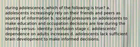 during adolescence, which of the following is true? a. adolescents increasingly rely on their friends and peers as sources of information b. societal pressures on adolescents to make education and occupation decisions are low during the identity-versus- identity- confusion stage c. adolescents' dependence on adults increases d. adolescents lack sufficient brain development to make informed decisions.