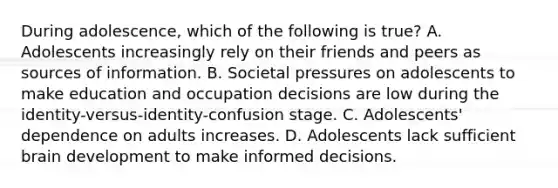 During adolescence, which of the following is true? A. Adolescents increasingly rely on their friends and peers as sources of information. B. Societal pressures on adolescents to make education and occupation decisions are low during the identity-versus-identity-confusion stage. C. Adolescents' dependence on adults increases. D. Adolescents lack sufficient brain development to make informed decisions.