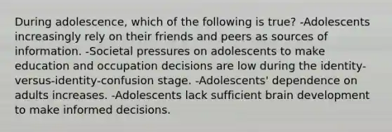 During adolescence, which of the following is true? -Adolescents increasingly rely on their friends and peers as sources of information. -Societal pressures on adolescents to make education and occupation decisions are low during the identity-versus-identity-confusion stage. -Adolescents' dependence on adults increases. -Adolescents lack sufficient brain development to make informed decisions.