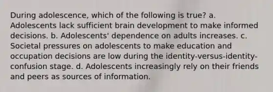 During adolescence, which of the following is true? a. Adolescents lack sufficient brain development to make informed decisions. b. Adolescents' dependence on adults increases. c. Societal pressures on adolescents to make education and occupation decisions are low during the identity-versus-identity-confusion stage. d. Adolescents increasingly rely on their friends and peers as sources of information.