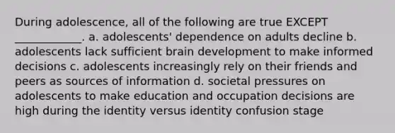 During adolescence, all of the following are true EXCEPT ____________. a. adolescents' dependence on adults decline b. adolescents lack sufficient brain development to make informed decisions c. adolescents increasingly rely on their friends and peers as sources of information d. societal pressures on adolescents to make education and occupation decisions are high during the identity versus identity confusion stage