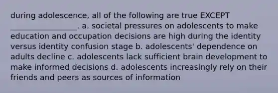 during adolescence, all of the following are true EXCEPT _________________. a. societal pressures on adolescents to make education and occupation decisions are high during the identity versus identity confusion stage b. adolescents' dependence on adults decline c. adolescents lack sufficient brain development to make informed decisions d. adolescents increasingly rely on their friends and peers as sources of information