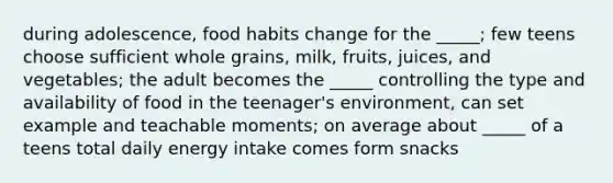 during adolescence, food habits change for the _____; few teens choose sufficient whole grains, milk, fruits, juices, and vegetables; the adult becomes the _____ controlling the type and availability of food in the teenager's environment, can set example and teachable moments; on average about _____ of a teens total daily energy intake comes form snacks