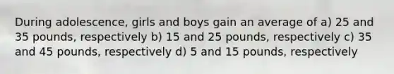 During adolescence, girls and boys gain an average of a) 25 and 35 pounds, respectively b) 15 and 25 pounds, respectively c) 35 and 45 pounds, respectively d) 5 and 15 pounds, respectively