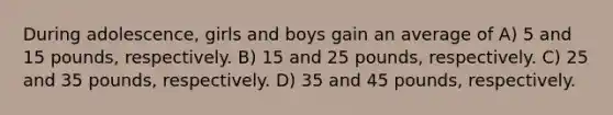 During adolescence, girls and boys gain an average of A) 5 and 15 pounds, respectively. B) 15 and 25 pounds, respectively. C) 25 and 35 pounds, respectively. D) 35 and 45 pounds, respectively.