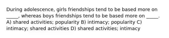 During adolescence, girls friendships tend to be based more on _____, whereas boys friendships tend to be based more on _____. A) shared activities; popularity B) intimacy; popularity C) intimacy; shared activities D) shared activities; intimacy