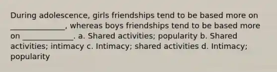 During adolescence, girls friendships tend to be based more on ______________, whereas boys friendships tend to be based more on _____________. a. Shared activities; popularity b. Shared activities; intimacy c. Intimacy; shared activities d. Intimacy; popularity