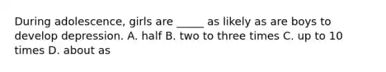 During adolescence, girls are _____ as likely as are boys to develop depression. A. half B. two to three times C. up to 10 times D. about as