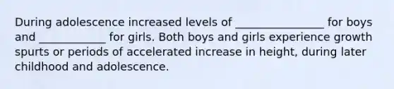 During adolescence increased levels of ________________ for boys and ____________ for girls. Both boys and girls experience growth spurts or periods of accelerated increase in height, during later childhood and adolescence.