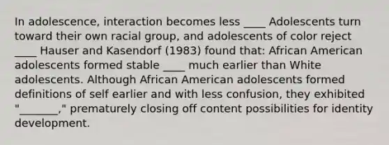 In adolescence, interaction becomes less ____ Adolescents turn toward their own racial group, and adolescents of color reject ____ Hauser and Kasendorf (1983) found that: African American adolescents formed stable ____ much earlier than White adolescents. Although African American adolescents formed definitions of self earlier and with less confusion, they exhibited "_______," prematurely closing off content possibilities for identity development.