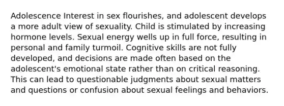 Adolescence Interest in sex flourishes, and adolescent develops a more adult view of sexuality. Child is stimulated by increasing hormone levels. Sexual energy wells up in full force, resulting in personal and family turmoil. Cognitive skills are not fully developed, and decisions are made often based on the adolescent's emotional state rather than on critical reasoning. This can lead to questionable judgments about sexual matters and questions or confusion about sexual feelings and behaviors.