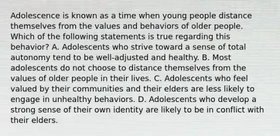 Adolescence is known as a time when young people distance themselves from the values and behaviors of older people. Which of the following statements is true regarding this behavior? A. Adolescents who strive toward a sense of total autonomy tend to be well-adjusted and healthy. B. Most adolescents do not choose to distance themselves from the values of older people in their lives. C. Adolescents who feel valued by their communities and their elders are less likely to engage in unhealthy behaviors. D. Adolescents who develop a strong sense of their own identity are likely to be in conflict with their elders.