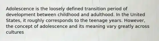 Adolescence is the loosely defined transition period of development between childhood and adulthood. In the United States, it roughly corresponds to the teenage years. However, the concept of adolescence and its meaning vary greatly across cultures