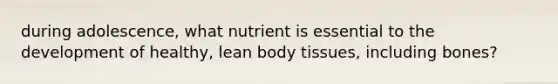 during adolescence, what nutrient is essential to the development of healthy, lean body tissues, including bones?