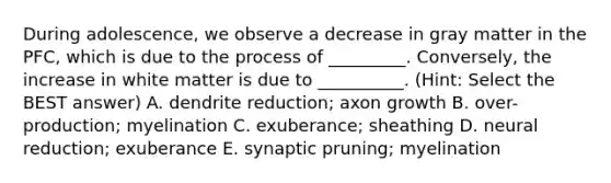 During adolescence, we observe a decrease in gray matter in the PFC, which is due to the process of _________. Conversely, the increase in white matter is due to __________. (Hint: Select the BEST answer) A. dendrite reduction; axon growth B. over-production; myelination C. exuberance; sheathing D. neural reduction; exuberance E. synaptic pruning; myelination