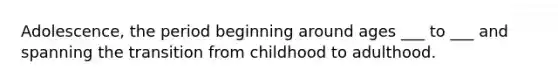 Adolescence, the period beginning around ages ___ to ___ and spanning the transition from childhood to adulthood.