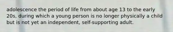 adolescence the period of life from about age 13 to the early 20s, during which a young person is no longer physically a child but is not yet an independent, self-supporting adult.