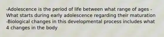 -Adolescence is the period of life between what range of ages -What starts during early adolescence regarding their maturation -Biological changes in this developmental process includes what 4 changes in the body