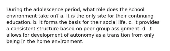 During the adolescence period, what role does the school environment take on? a. It is the only site for their continuing education. b. It forms the basis for their social life. c. It provides a consistent structure based on peer group assignment. d. It allows for development of autonomy as a transition from only being in the home environment.