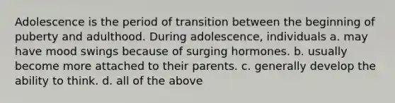 Adolescence is the period of transition between the beginning of puberty and adulthood. During adolescence, individuals a. may have mood swings because of surging hormones. b. usually become more attached to their parents. c. generally develop the ability to think. d. all of the above