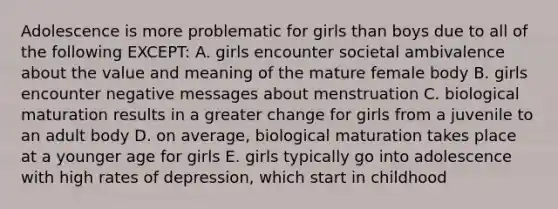 Adolescence is more problematic for girls than boys due to all of the following EXCEPT: A. girls encounter societal ambivalence about the value and meaning of the mature female body B. girls encounter negative messages about menstruation C. biological maturation results in a greater change for girls from a juvenile to an adult body D. on average, biological maturation takes place at a younger age for girls E. girls typically go into adolescence with high rates of depression, which start in childhood