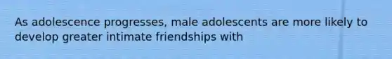 As adolescence progresses, male adolescents are more likely to develop greater intimate friendships with