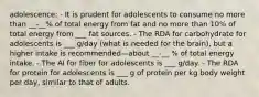 adolescence: - It is prudent for adolescents to consume no more than __-__% of total energy from fat and no more than 10% of total energy from ___ fat sources. - The RDA for carbohydrate for adolescents is ___ g/day (what is needed for the brain), but a higher intake is recommended—about __-__ % of total energy intake. - The AI for fiber for adolescents is ___ g/day. - The RDA for protein for adolescents is ___ g of protein per kg body weight per day, similar to that of adults.