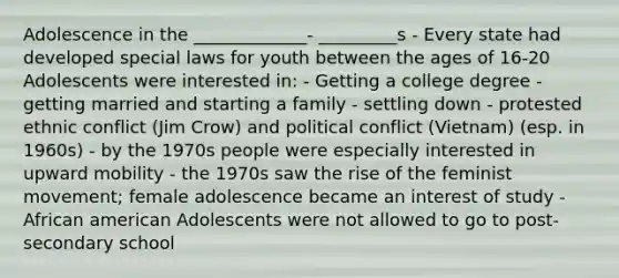 Adolescence in the _____________- _________s - Every state had developed special laws for youth between the ages of 16-20 Adolescents were interested in: - Getting a college degree - getting married and starting a family - settling down - protested ethnic conflict (Jim Crow) and political conflict (Vietnam) (esp. in 1960s) - by the 1970s people were especially interested in upward mobility - the 1970s saw the rise of the feminist movement; female adolescence became an interest of study - African american Adolescents were not allowed to go to post-secondary school