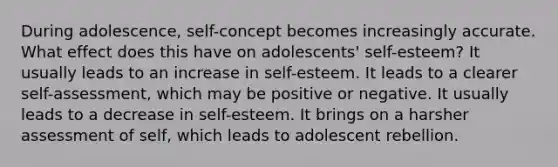 During adolescence, self-concept becomes increasingly accurate. What effect does this have on adolescents' self-esteem? It usually leads to an increase in self-esteem. It leads to a clearer self-assessment, which may be positive or negative. It usually leads to a decrease in self-esteem. It brings on a harsher assessment of self, which leads to adolescent rebellion.