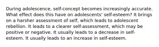 During adolescence, self-concept becomes increasingly accurate. What effect does this have on adolescents' self-esteem? It brings on a harsher assessment of self, which leads to adolescent rebellion. It leads to a clearer self-assessment, which may be positive or negative. It usually leads to a decrease in self-esteem. It usually leads to an increase in self-esteem.