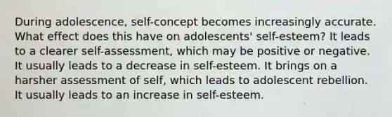 During adolescence, self-concept becomes increasingly accurate. What effect does this have on adolescents' self-esteem? It leads to a clearer self-assessment, which may be positive or negative. It usually leads to a decrease in self-esteem. It brings on a harsher assessment of self, which leads to adolescent rebellion. It usually leads to an increase in self-esteem.