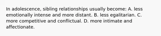 In adolescence, sibling relationships usually become: A. less emotionally intense and more distant. B. less egalitarian. C. more competitive and conflictual. D. more intimate and affectionate.